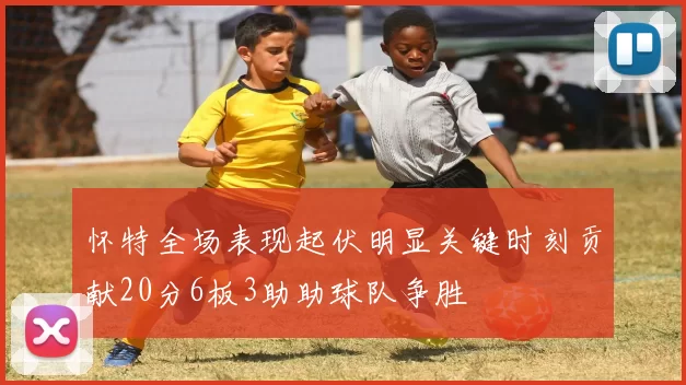怀特全场表现起伏明显关键时刻贡献20分6板3助助球队争胜