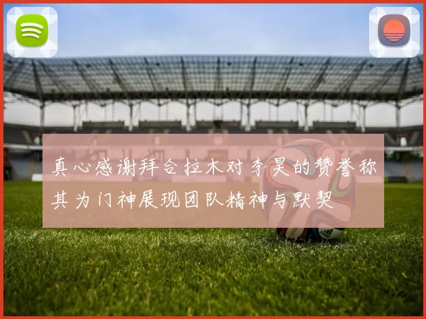 真心感谢拜合拉木对李昊的赞誉称其为门神展现团队精神与默契
