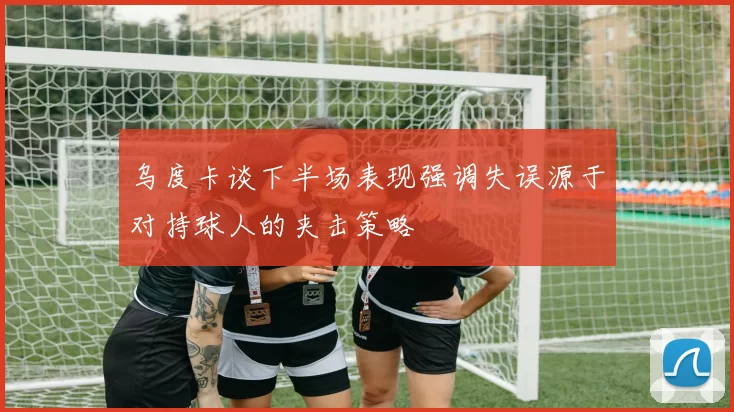 乌度卡谈下半场表现强调失误源于对持球人的夹击策略