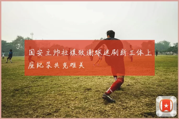 国安主帅社媒致谢球迷刷新工体上座纪录共克难关