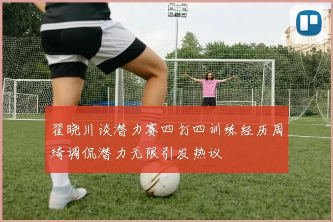 翟晓川谈潜力赛四打四训练经历周琦调侃潜力无限引发热议