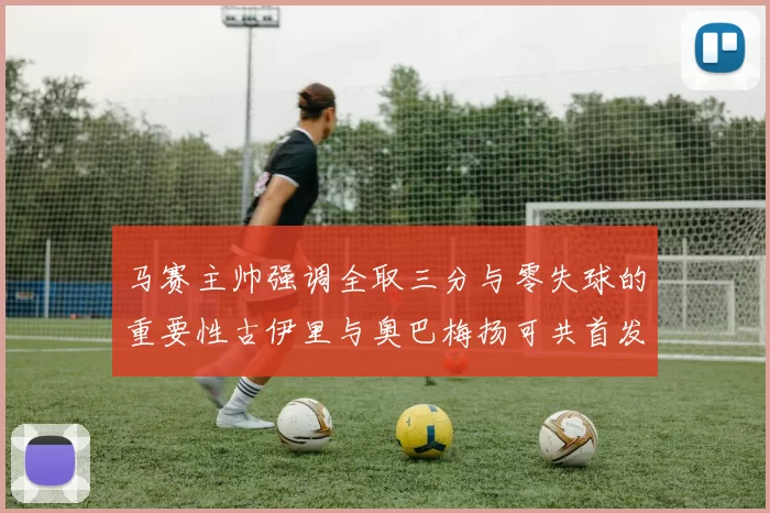 马赛主帅强调全取三分与零失球的重要性古伊里与奥巴梅扬可共首发