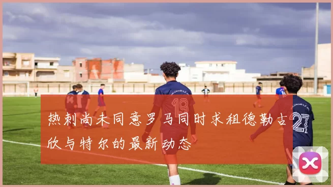热刺尚未同意罗马同时求租德勒古欣与特尔的最新动态