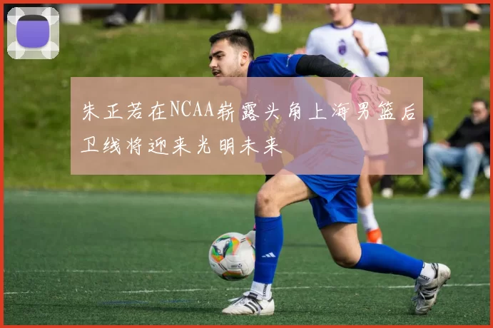 朱正若在NCAA崭露头角上海男篮后卫线将迎来光明未来