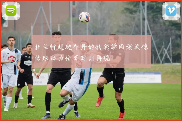 杜兰特超越乔丹的精彩瞬间谢泼德传球助力传奇时刻再现