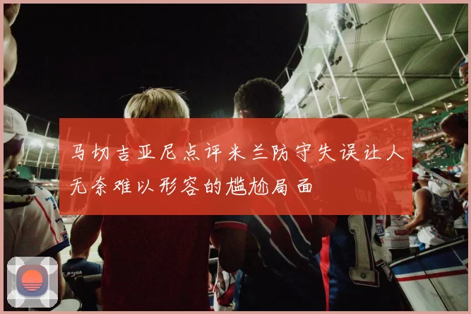 马切吉亚尼点评米兰防守失误让人无奈难以形容的尴尬局面