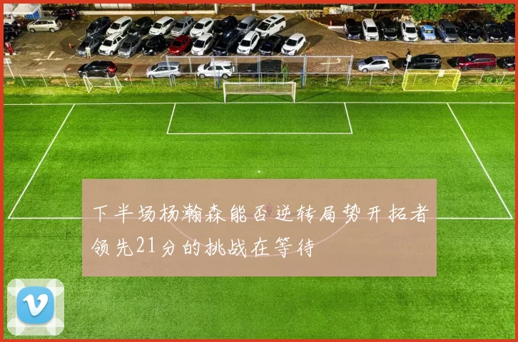 下半场杨瀚森能否逆转局势开拓者领先21分的挑战在等待