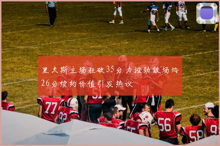 里夫斯主场狂砍35分力挫劲敌场均26分续约价值引发热议