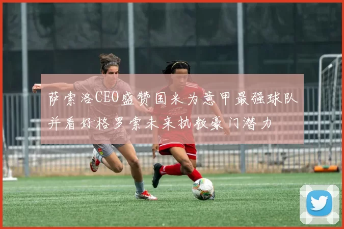 萨索洛CEO盛赞国米为意甲最强球队并看好格罗索未来执教豪门潜力