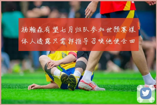 杨瀚森有望七月归队参加世预赛媒体人透露只需郭指导召唤他便会回归