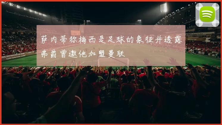 萨内蒂称梅西是足球的象征并透露弗爵曾邀他加盟曼联